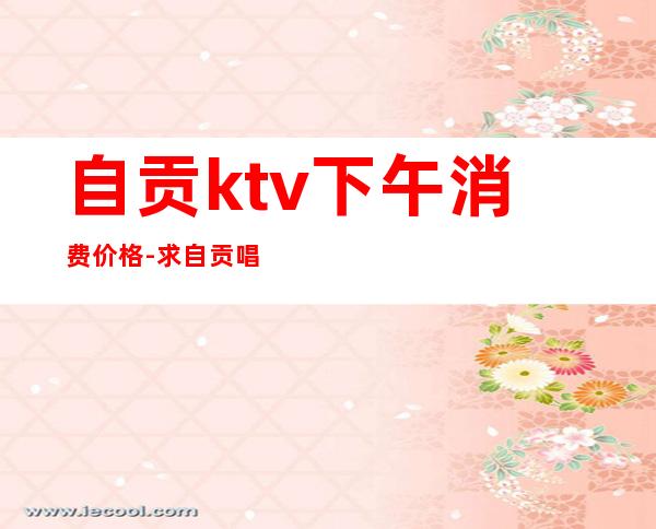 自贡ktv下午消费价格-求自贡唱歌的价格情况？