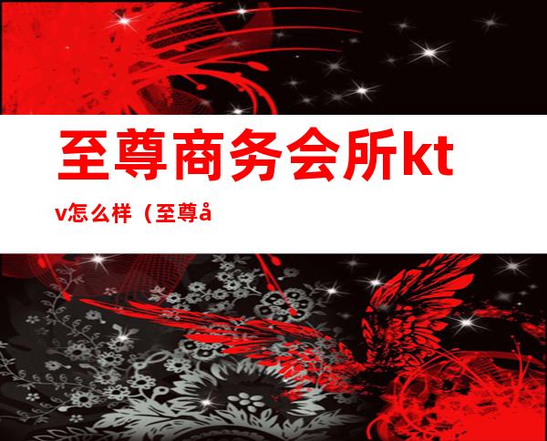 至尊商务会所ktv怎么样（至尊商务会所ktv怎么样收费）