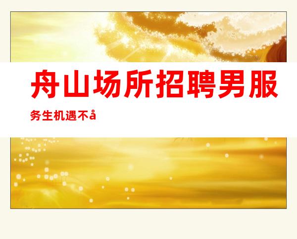 舟山场所招聘男服务生=机遇不失随处可见需要你自己去寻觅