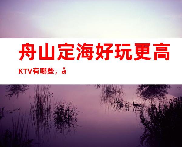 舟山定海好玩更高KTV有哪些，定海区十大档次高的KTV。