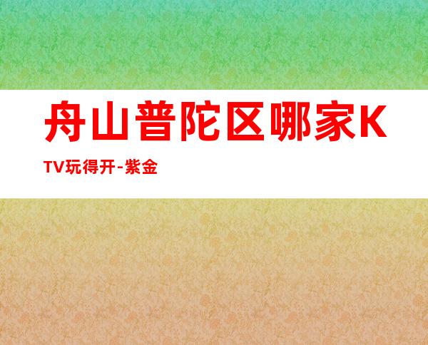 舟山普陀区哪家KTV玩得开-紫金馆娱乐会所值得体验。