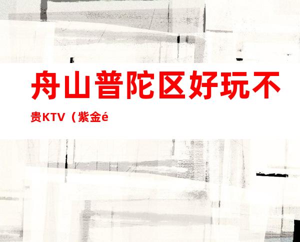 舟山普陀区好玩不贵KTV（紫金馆夜总会）性价比高。