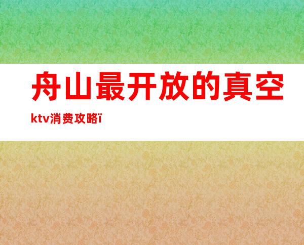 舟山最开放的真空ktv消费攻略（舟山最好的KTV）