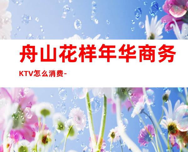 舟山花样年华商务KTV怎么消费-好玩不贵花样年华KTV。