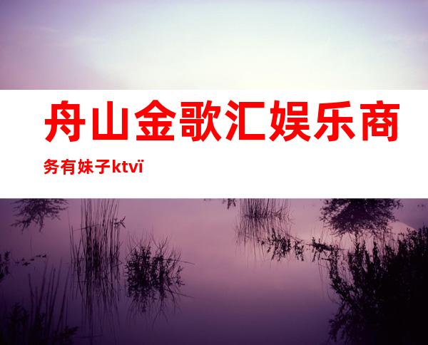 舟山金歌汇娱乐商务有妹子ktv（舟山金碧辉煌ktv）