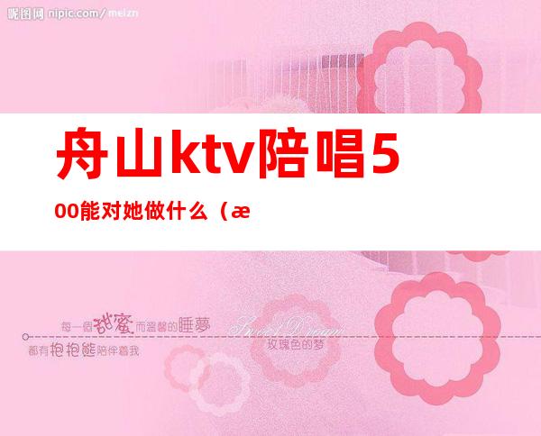 舟山ktv陪唱500能对她做什么（有一个人去ktv找陪唱的吗）