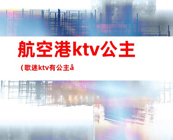 航空港ktv公主（歌迷ktv有公主吗）