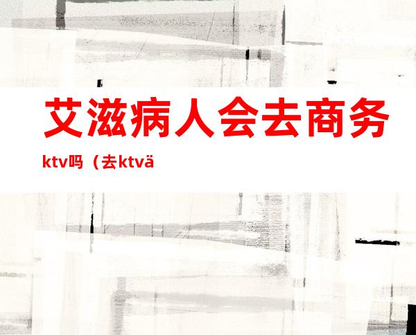 艾滋病人会去商务ktv吗（去ktv上班的艾滋病多吗）