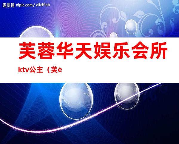 芙蓉华天娱乐会所ktv公主（芙蓉区娱乐场所）