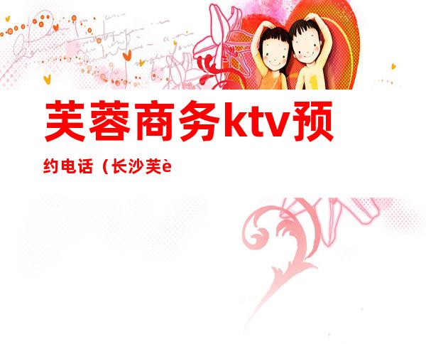 芙蓉商务ktv预约电话（长沙芙蓉区商务ktv）