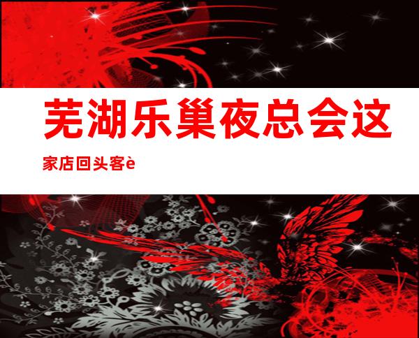 芜湖乐巢夜总会这家店回头客超多榜上有名