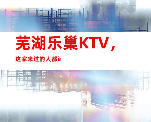 芜湖乐巢KTV，这家来过的人都说非常好