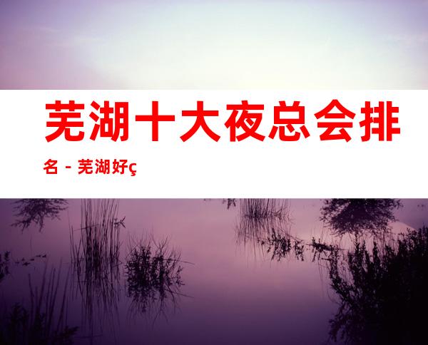 芜湖十大夜总会排名－芜湖好玩的夜总会是哪家？