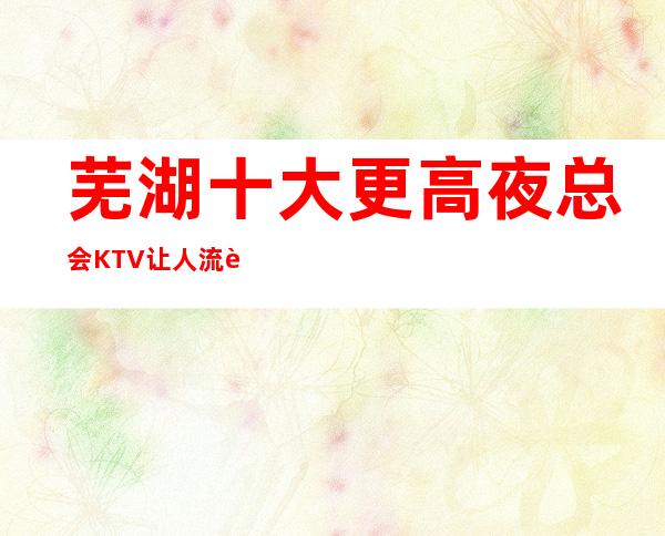 芜湖十大更高夜总会KTV 让人流连忘返的场