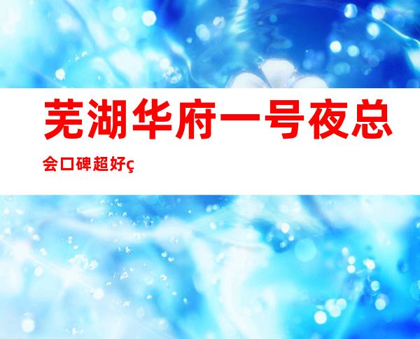 芜湖华府一号夜总会口碑超好的十大商务KTV预订