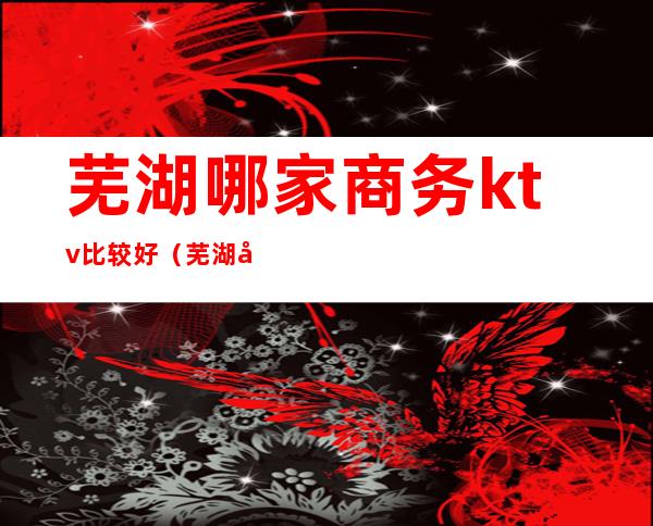 芜湖哪家商务ktv比较好（芜湖商务ktv哪家比较好玩）