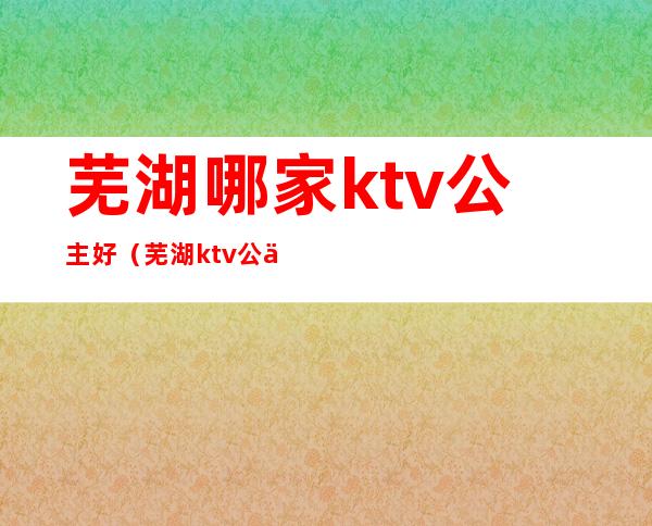 芜湖哪家ktv公主好（芜湖ktv公主小费一般多少钱）