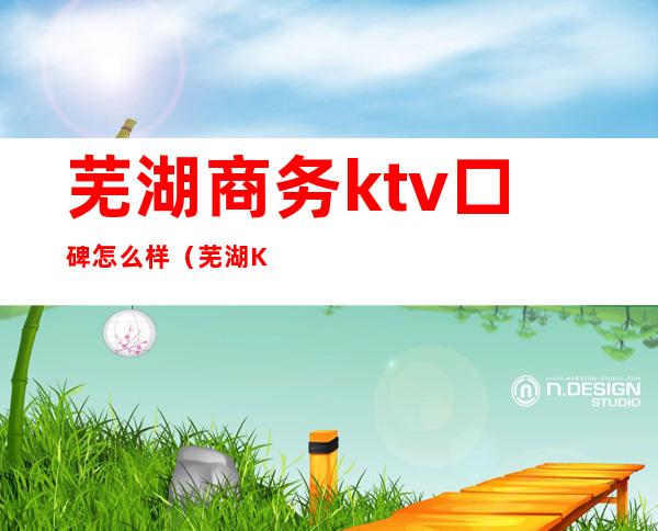 芜湖商务ktv口碑怎么样（芜湖KTV排名）