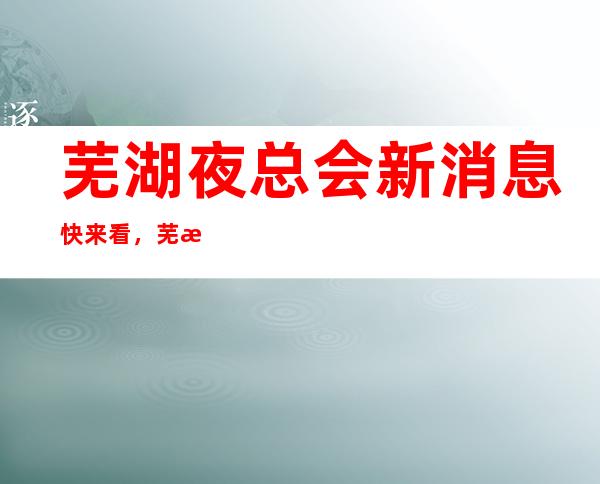 芜湖夜总会新消息快来看，芜湖十大商务KTV真实报价