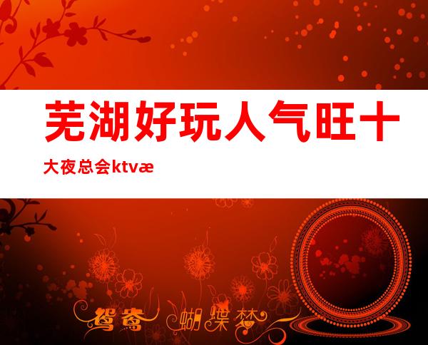 芜湖好玩人气旺十大夜总会ktv排名、包间消费、预订攻略