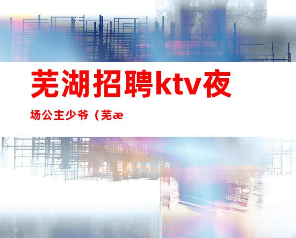 芜湖招聘ktv夜场公主少爷（芜湖ktv招聘模特佳丽）