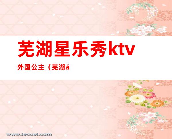 芜湖星乐秀ktv外国公主（芜湖巴比伦ktv公主多少钱）