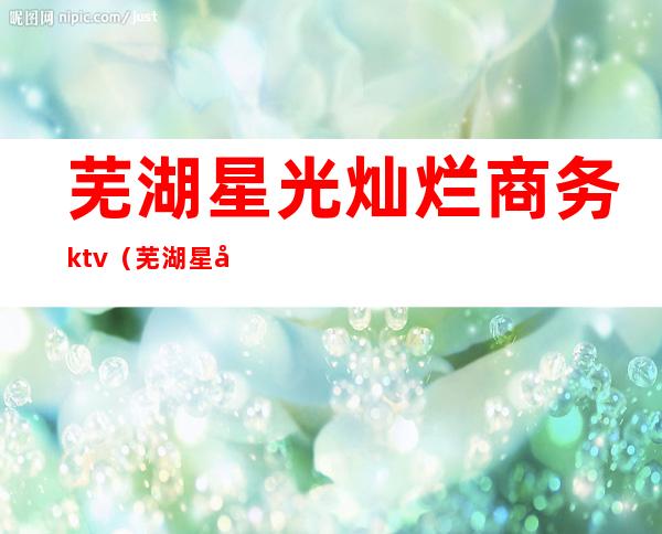 芜湖星光灿烂商务ktv（芜湖星光灿烂9楼）