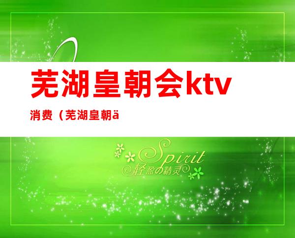 芜湖皇朝会ktv消费（芜湖皇朝会ktv消费高吗）