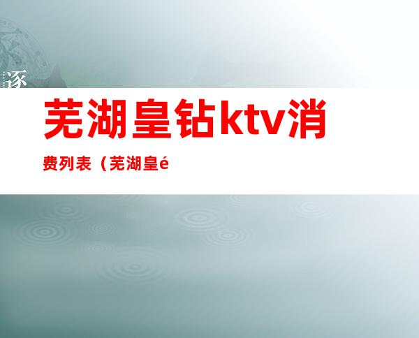 芜湖皇钻ktv消费列表（芜湖皇钻量贩ktv）