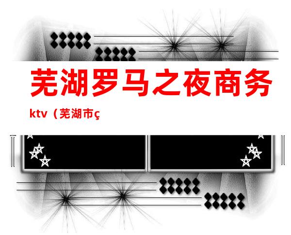 芜湖罗马之夜商务ktv（芜湖市罗马之夜）