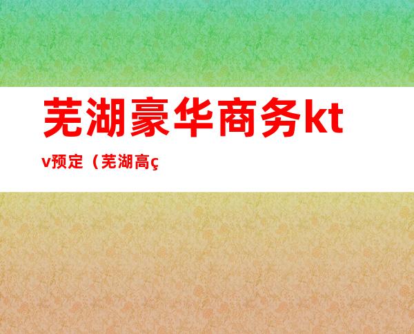 芜湖豪华商务ktv预定（芜湖高端商务KTV夜总会预定）