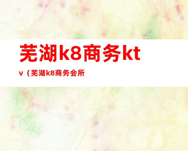 芜湖k8商务ktv（芜湖k8商务会所价格）