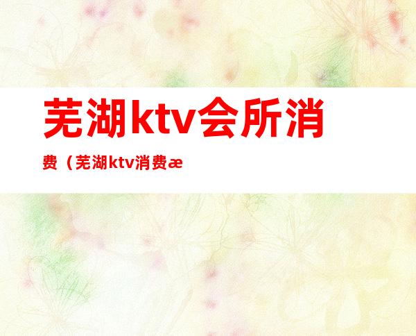 芜湖ktv会所消费（芜湖ktv消费怎么样）