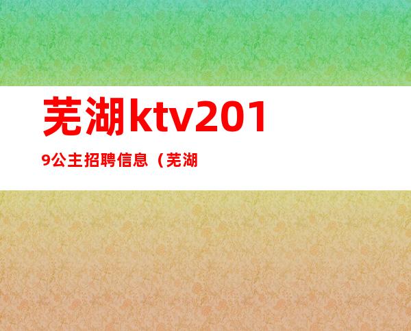 芜湖ktv2019公主招聘信息（芜湖ktv招聘公关）