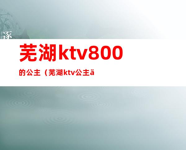 芜湖ktv800的公主（芜湖ktv公主什么价）