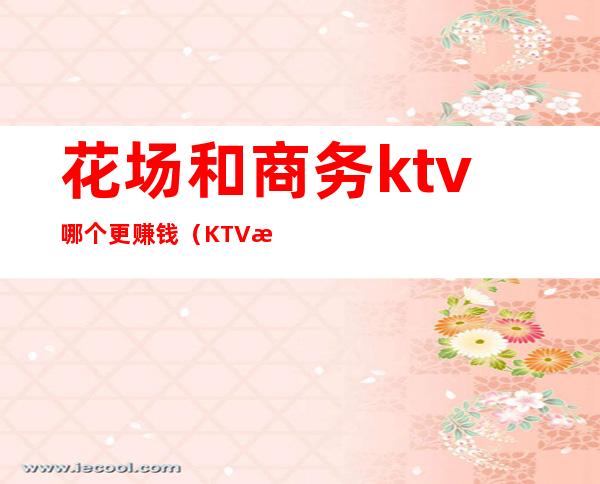 花场和商务ktv哪个更赚钱（KTV有多赚钱）