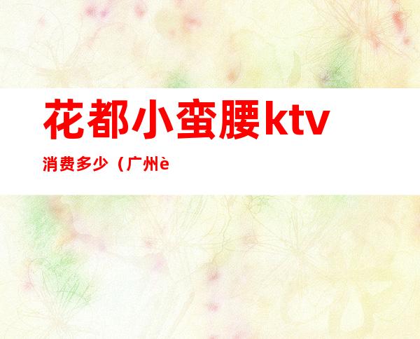 花都小蛮腰ktv消费多少（广州花都小蛮腰ktv电话）