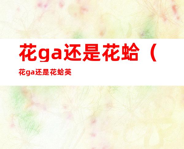 花ga还是花蛤（花ga还是花蛤 英文名）