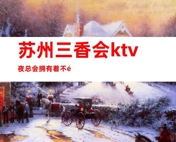 苏州三香会ktv夜总会拥有着不错的口碑与很高的人气