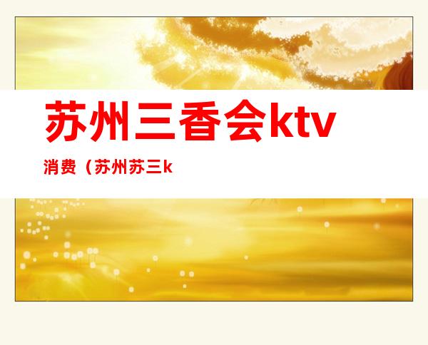 苏州三香会ktv消费（苏州苏三ktv）