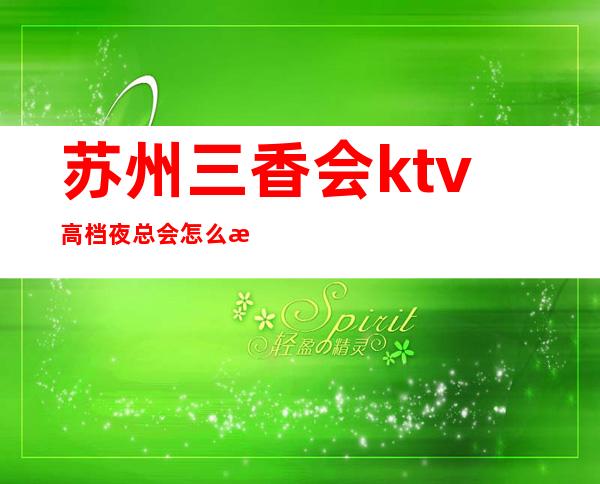 苏州三香会ktv高档夜总会怎么样，值得一去？