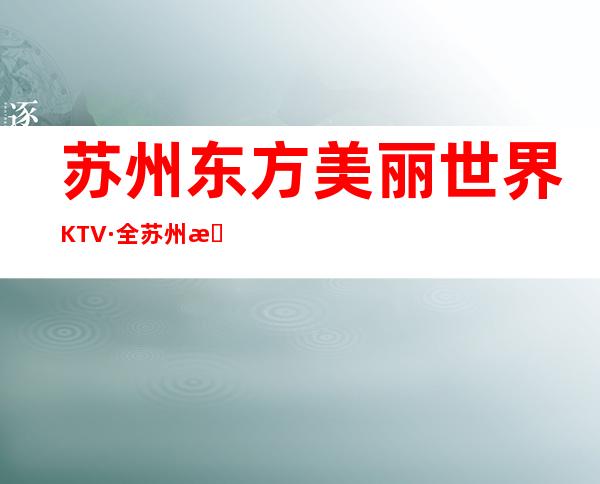 苏州东方美丽世界KTV·全苏州更好的夜总会装修大气服务体贴入微
