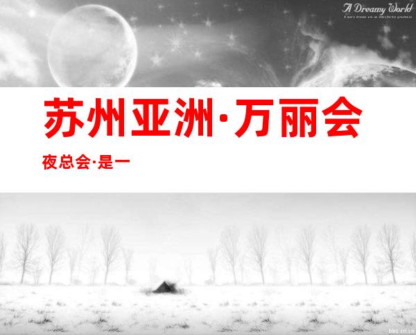 苏州亚洲·万丽会夜总会·是一家非常繁华又热闹的人气 – 苏州姑苏/沧浪/金阊/平江商务KTV