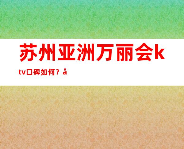 苏州亚洲万丽会ktv口碑如何？声誉爆满的苏州夜总会一览