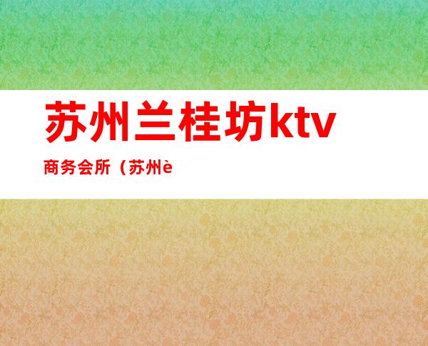 苏州兰桂坊ktv商务会所（苏州苏苑商务会所ktv）