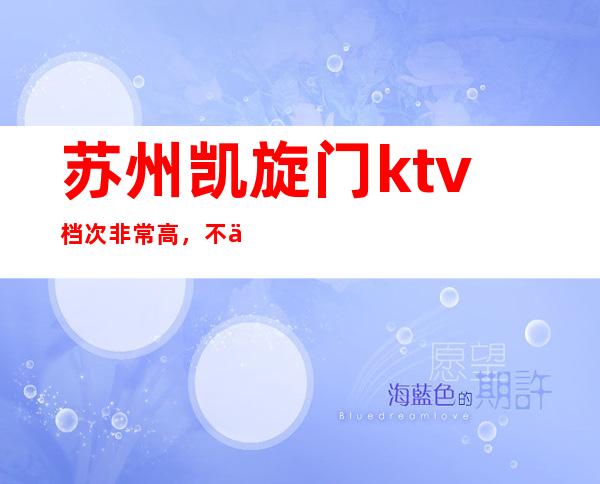 苏州凯旋门ktv档次非常高，不会失面子的更高夜总会