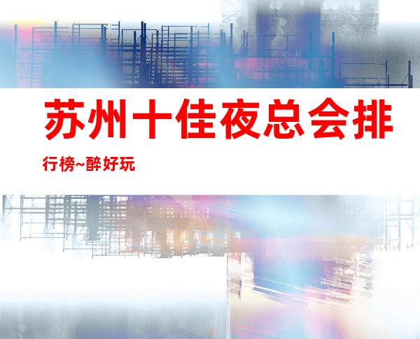 苏州十佳夜总会排行榜~醉好玩的商务KTV会所推荐