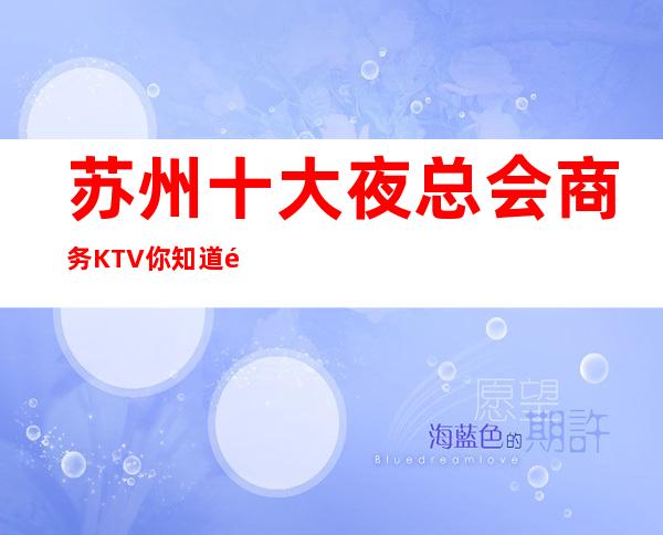 苏州十大夜总会商务KTV你知道那几家在榜单有名还嗨·好玩