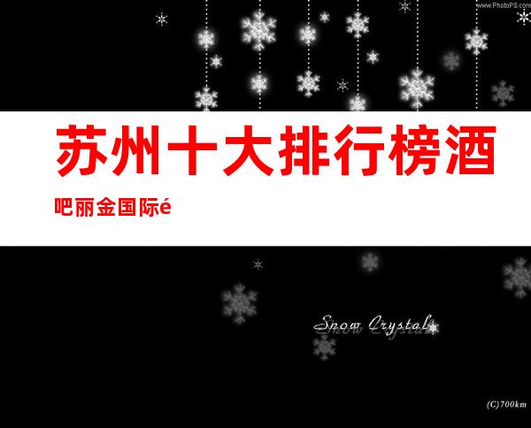 苏州十大排行榜酒吧丽金国际酒吧实至名归的豪华会所实力超群