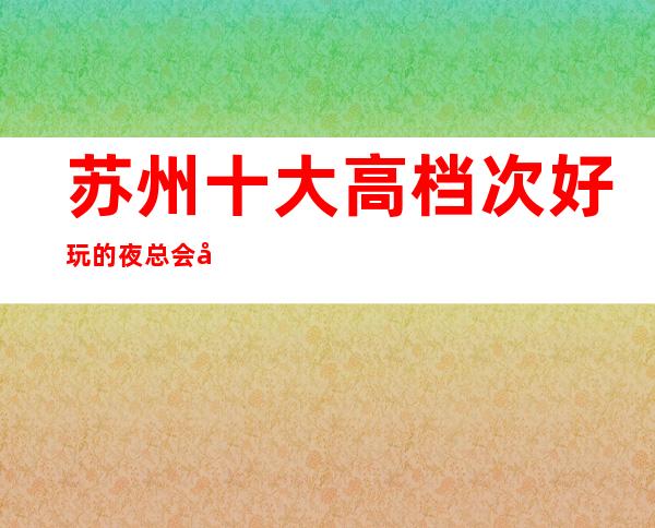 苏州十大高档次好玩的夜总会元和郎庭ktv包厢在线介绍预定-来看看